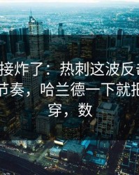 现场直接炸了：热刺这波反击太狠，让球与节奏，哈兰德一下就把防线打穿，数