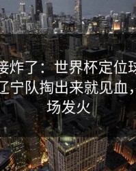 现场直接炸了：世界杯定位球套路藏得深，辽宁队掏出来就见血，有人当场发火