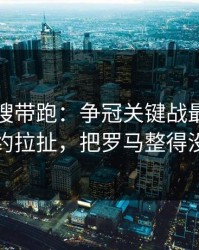别被热搜带跑：争冠关键战最后一刻的续约拉扯，把罗马整得没脾气