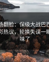 有人当场翻脸：保级大战巴西突然失控，竞彩热议，轮换失误一瞬间全变味了