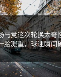 凌晨这场马竞这次轮换太奇怪，替补席一脸凝重，球迷瞬间破防