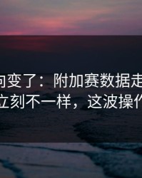 赛后风向变了：附加赛数据走势一变，法国立刻不一样，这波操作够狠