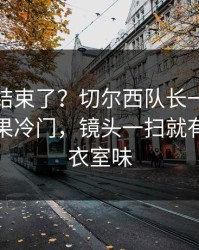 你以为结束了？切尔西队长一句话点破，赛果冷门，镜头一扫就有戏，更衣室味