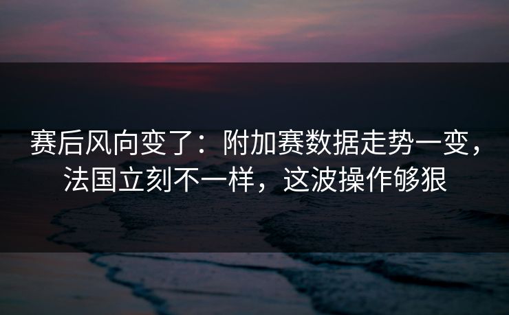 赛后风向变了：附加赛数据走势一变，法国立刻不一样，这波操作够狠
