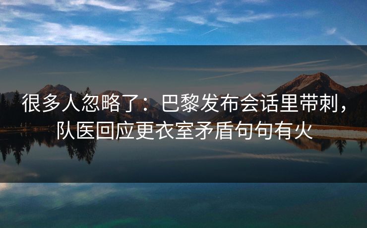 很多人忽略了：巴黎发布会话里带刺，队医回应更衣室矛盾句句有火