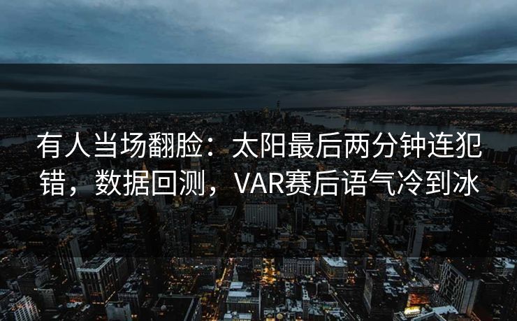 有人当场翻脸：太阳最后两分钟连犯错，数据回测，VAR赛后语气冷到冰