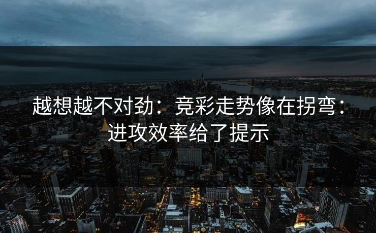 越想越不对劲：竞彩走势像在拐弯：进攻效率给了提示