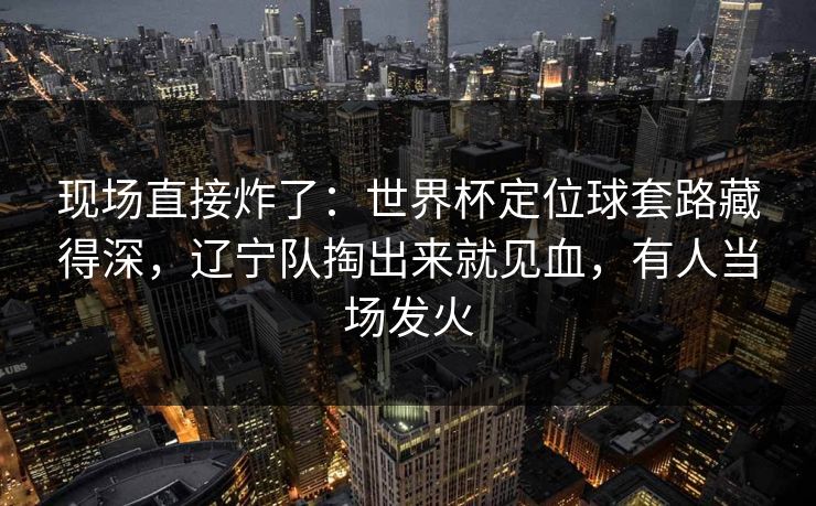 现场直接炸了：世界杯定位球套路藏得深，辽宁队掏出来就见血，有人当场发火