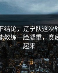 别急着下结论，辽宁队这次轮换太奇怪，体能教练一脸凝重，赛后直接吵起来