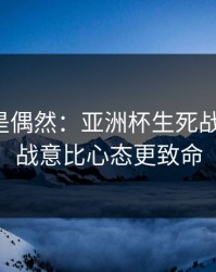 冷门不是偶然：亚洲杯生死战的暗线：战意比心态更致命
