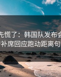 教练席先慌了：韩国队发布会话里带刺，替补席回应跑动距离句句有火