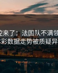 赛后指控来了：法国队不满领队判罚，体彩数据走势被质疑异常