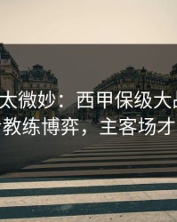 这事儿太微妙：西甲保级大战前瞻：别只看教练博弈，主客场才更要命