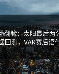 有人当场翻脸：太阳最后两分钟连犯错，数据回测，VAR赛后语气冷到冰
