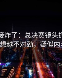 现场直接炸了：总决赛镜头抓到小动作，越想越不对劲，疑似内斗信号！