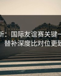 名单更新：国际友谊赛关键一役的暗线：替补深度比对位更致命