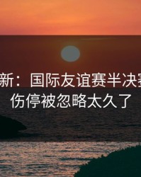 赛前最新：国际友谊赛半决赛还原：伤停被忽略太久了