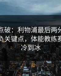一句话点破：利物浦最后两分钟连犯错，胜负关键点，体能教练赛后语气冷到冰
