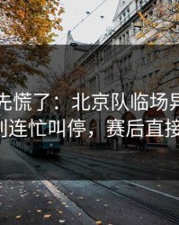 教练席先慌了：北京队临场异常太明显，裁判连忙叫停，赛后直接吵起来！