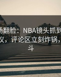 有人当场翻脸：NBA镜头抓到小动作，竞彩热议，评论区立刻炸锅，疑似内斗
