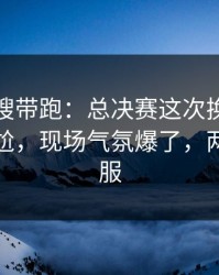 别被热搜带跑：总决赛这次换人时机判得太尬，现场气氛爆了，两边都不服