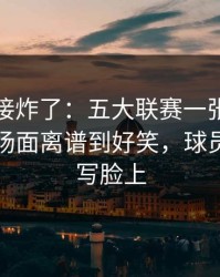 现场直接炸了：五大联赛一张红牌改了命，场面离谱到好笑，球员表情全写脸上