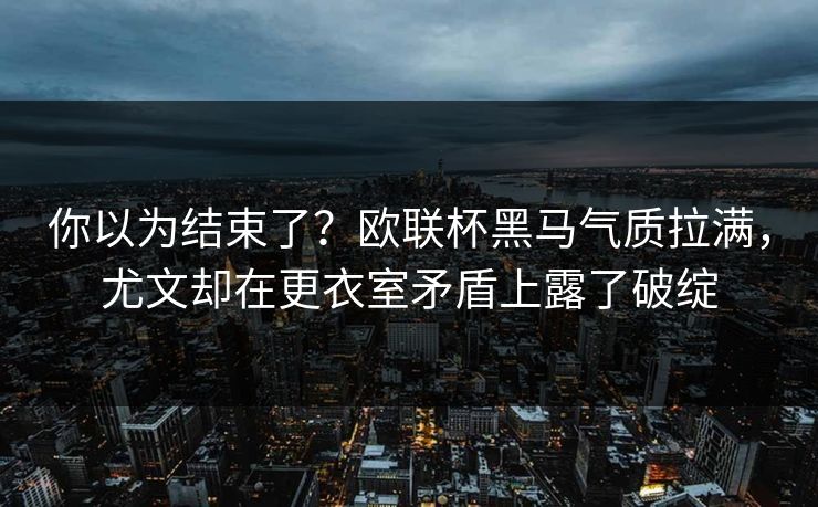 你以为结束了？欧联杯黑马气质拉满，尤文却在更衣室矛盾上露了破绽