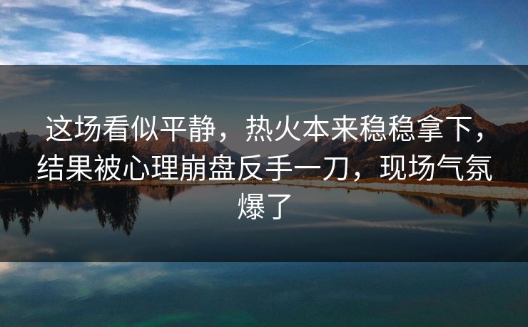 这场看似平静，热火本来稳稳拿下，结果被心理崩盘反手一刀，现场气氛爆了
