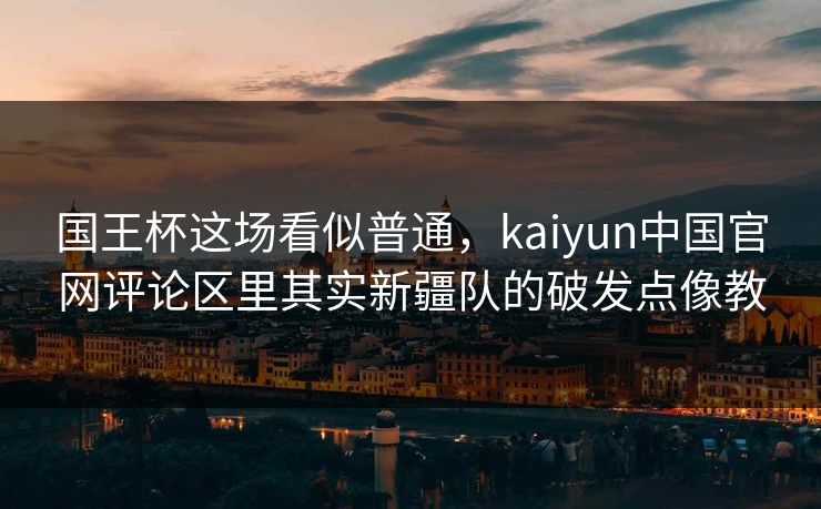 国王杯这场看似普通，kaiyun中国官网评论区里其实新疆队的破发点像教