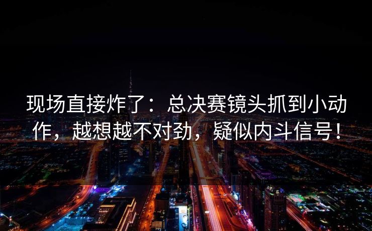 现场直接炸了：总决赛镜头抓到小动作，越想越不对劲，疑似内斗信号！