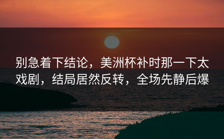 别急着下结论，美洲杯补时那一下太戏剧，结局居然反转，全场先静后爆