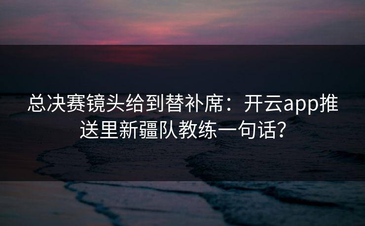 总决赛镜头给到替补席：开云app推送里新疆队教练一句话？