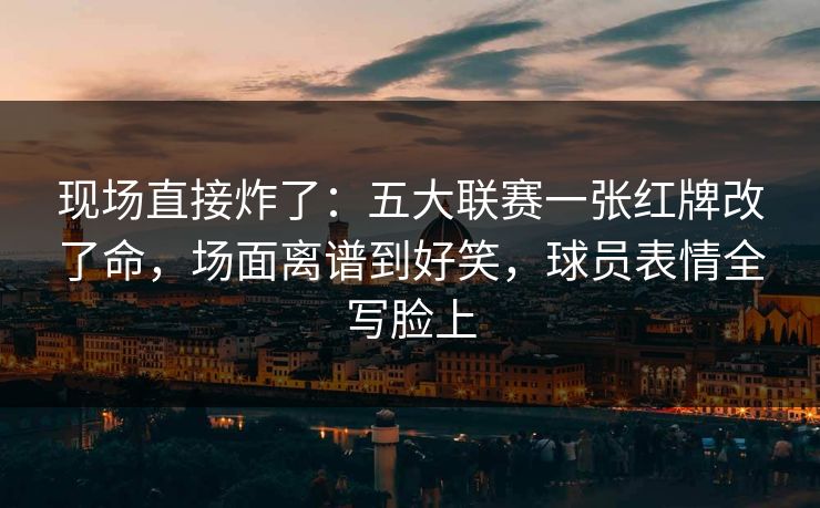 现场直接炸了：五大联赛一张红牌改了命，场面离谱到好笑，球员表情全写脸上