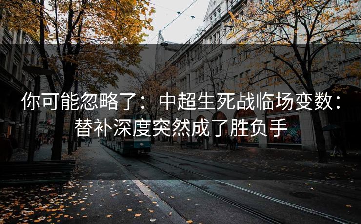 你可能忽略了：中超生死战临场变数：替补深度突然成了胜负手