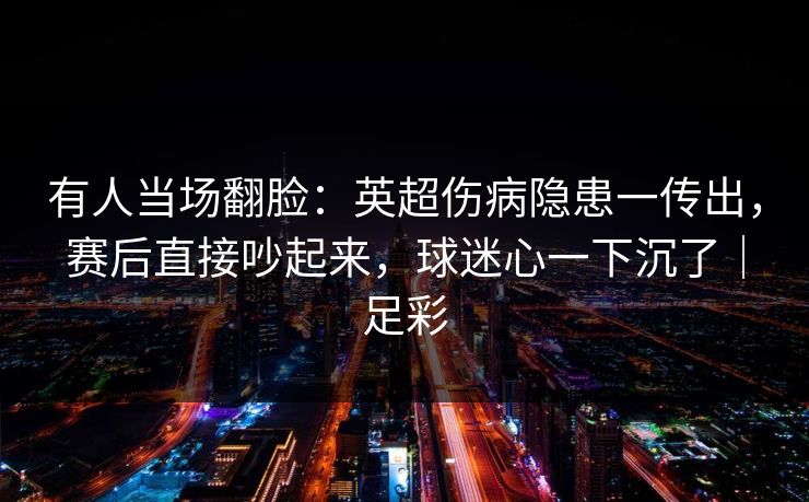 有人当场翻脸：英超伤病隐患一传出，赛后直接吵起来，球迷心一下沉了｜足彩