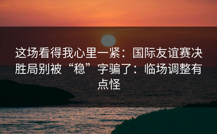 这场看得我心里一紧：国际友谊赛决胜局别被“稳”字骗了：临场调整有点怪