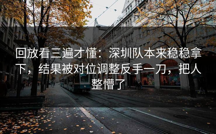 回放看三遍才懂：深圳队本来稳稳拿下，结果被对位调整反手一刀，把人整懵了