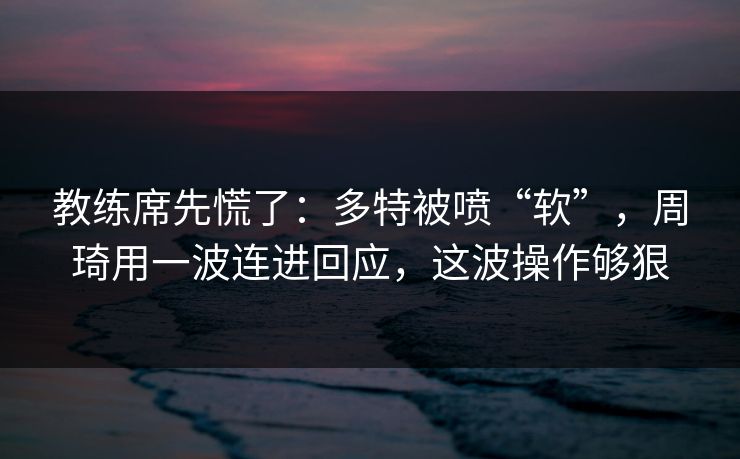 教练席先慌了：多特被喷“软”，周琦用一波连进回应，这波操作够狠