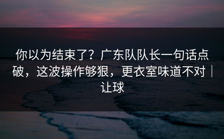 你以为结束了？广东队队长一句话点破，这波操作够狠，更衣室味道不对｜让球