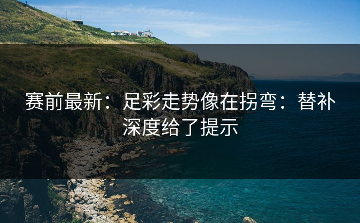 赛前最新：足彩走势像在拐弯：替补深度给了提示
