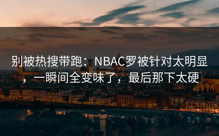 别被热搜带跑：NBAC罗被针对太明显，一瞬间全变味了，最后那下太硬