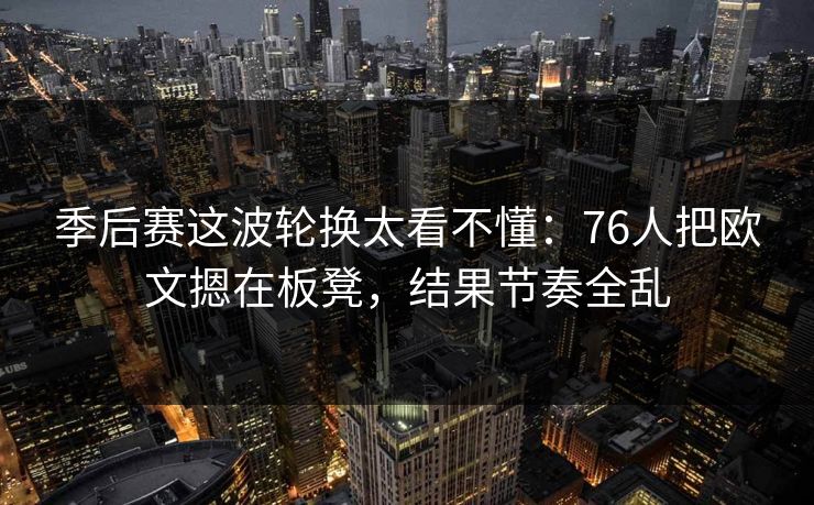季后赛这波轮换太看不懂：76人把欧文摁在板凳，结果节奏全乱