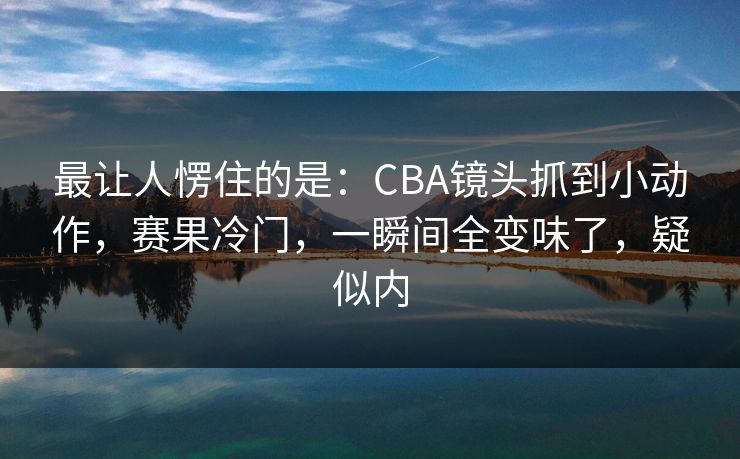 最让人愣住的是：CBA镜头抓到小动作，赛果冷门，一瞬间全变味了，疑似内