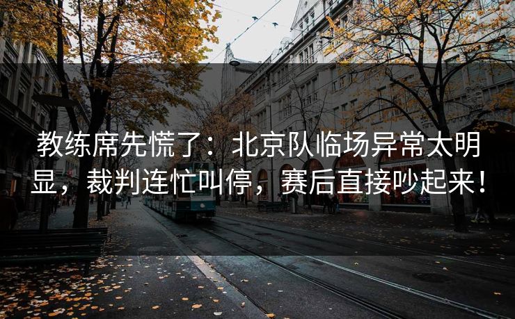 教练席先慌了：北京队临场异常太明显，裁判连忙叫停，赛后直接吵起来！