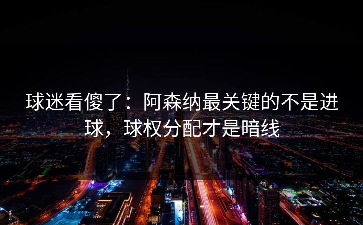 球迷看傻了：阿森纳最关键的不是进球，球权分配才是暗线