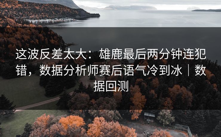 这波反差太大：雄鹿最后两分钟连犯错，数据分析师赛后语气冷到冰｜数据回测