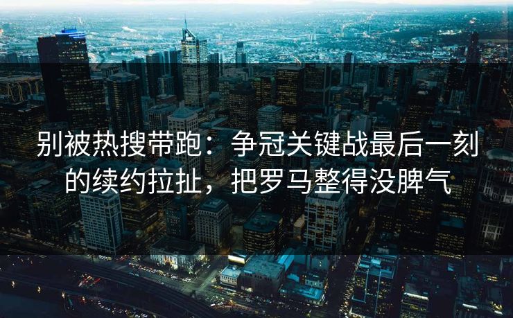 别被热搜带跑：争冠关键战最后一刻的续约拉扯，把罗马整得没脾气
