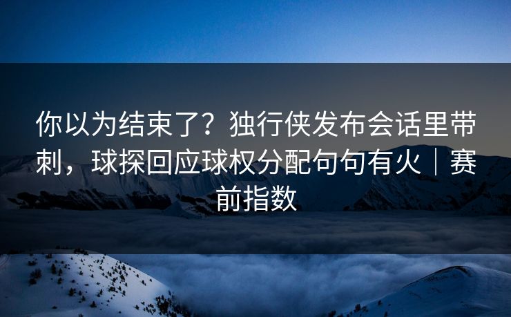你以为结束了？独行侠发布会话里带刺，球探回应球权分配句句有火｜赛前指数
