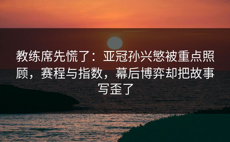 教练席先慌了：亚冠孙兴慜被重点照顾，赛程与指数，幕后博弈却把故事写歪了