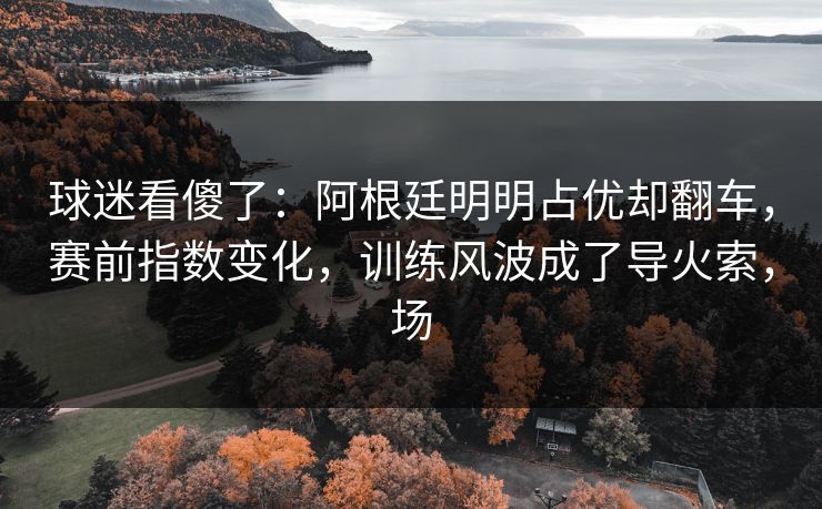 球迷看傻了：阿根廷明明占优却翻车，赛前指数变化，训练风波成了导火索，场